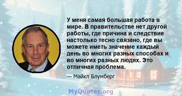 У меня самая большая работа в мире. В правительстве нет другой работы, где причина и следствие настолько тесно связано, где вы можете иметь значение каждый день во многих разных способах и во многих разных людях. Это