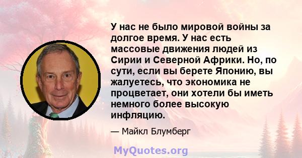 У нас не было мировой войны за долгое время. У нас есть массовые движения людей из Сирии и Северной Африки. Но, по сути, если вы берете Японию, вы жалуетесь, что экономика не процветает, они хотели бы иметь немного