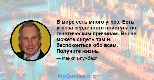 В мире есть много угроз. Есть угроза сердечного приступа по генетическим причинам. Вы не можете сидеть там и беспокоиться обо всем. Получите жизнь.