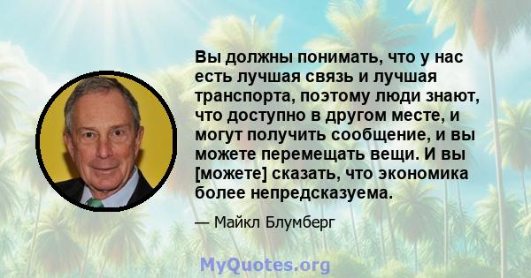 Вы должны понимать, что у нас есть лучшая связь и лучшая транспорта, поэтому люди знают, что доступно в другом месте, и могут получить сообщение, и вы можете перемещать вещи. И вы [можете] сказать, что экономика более