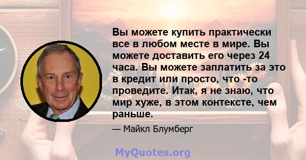 Вы можете купить практически все в любом месте в мире. Вы можете доставить его через 24 часа. Вы можете заплатить за это в кредит или просто, что -то проведите. Итак, я не знаю, что мир хуже, в этом контексте, чем