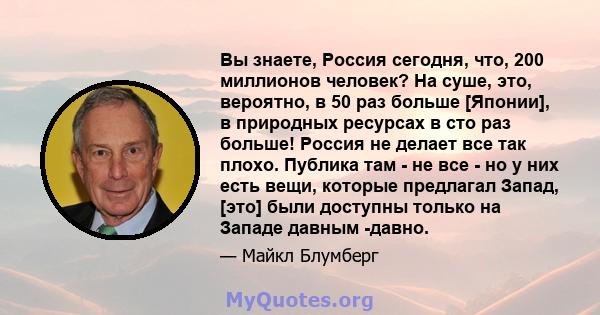 Вы знаете, Россия сегодня, что, 200 миллионов человек? На суше, это, вероятно, в 50 раз больше [Японии], в природных ресурсах в сто раз больше! Россия не делает все так плохо. Публика там - не все - но у них есть вещи,