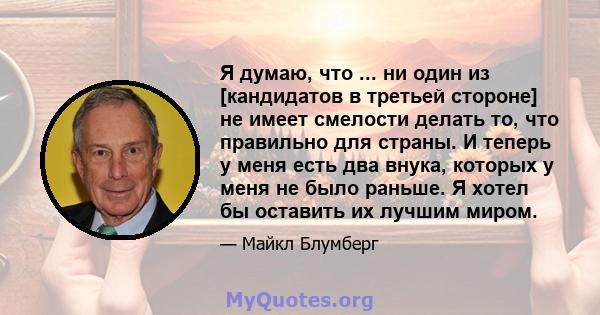 Я думаю, что ... ни один из [кандидатов в третьей стороне] не имеет смелости делать то, что правильно для страны. И теперь у меня есть два внука, которых у меня не было раньше. Я хотел бы оставить их лучшим миром.