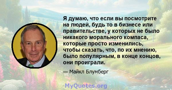 Я думаю, что если вы посмотрите на людей, будь то в бизнесе или правительстве, у которых не было никакого морального компаса, которые просто изменились, чтобы сказать, что, по их мнению, было популярным, в конце концов, 