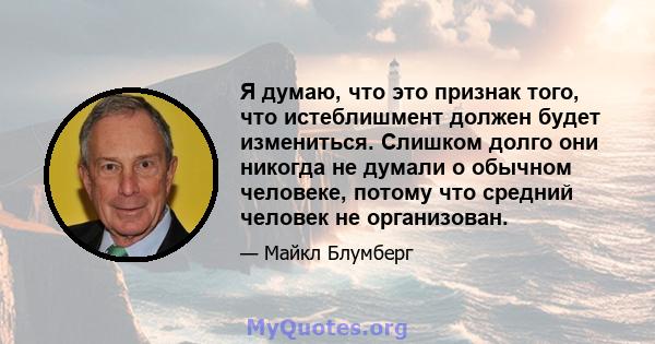 Я думаю, что это признак того, что истеблишмент должен будет измениться. Слишком долго они никогда не думали о обычном человеке, потому что средний человек не организован.