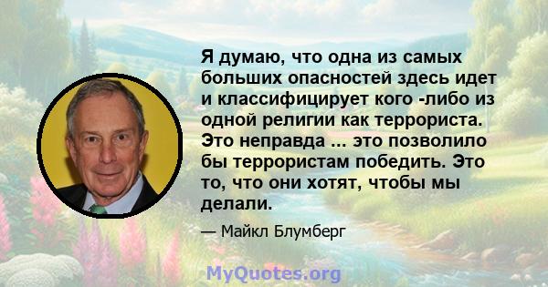 Я думаю, что одна из самых больших опасностей здесь идет и классифицирует кого -либо из одной религии как террориста. Это неправда ... это позволило бы террористам победить. Это то, что они хотят, чтобы мы делали.