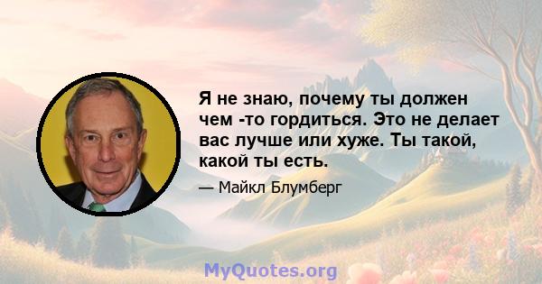 Я не знаю, почему ты должен чем -то гордиться. Это не делает вас лучше или хуже. Ты такой, какой ты есть.