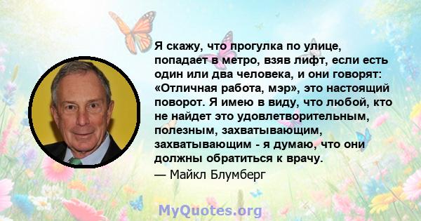 Я скажу, что прогулка по улице, попадает в метро, ​​взяв лифт, если есть один или два человека, и они говорят: «Отличная работа, мэр», это настоящий поворот. Я имею в виду, что любой, кто не найдет это