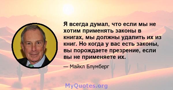 Я всегда думал, что если мы не хотим применять законы в книгах, мы должны удалить их из книг. Но когда у вас есть законы, вы порождаете презрение, если вы не применяете их.