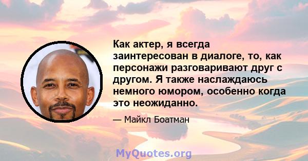 Как актер, я всегда заинтересован в диалоге, то, как персонажи разговаривают друг с другом. Я также наслаждаюсь немного юмором, особенно когда это неожиданно.