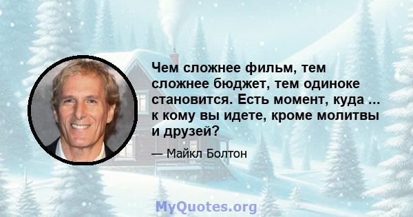 Чем сложнее фильм, тем сложнее бюджет, тем одиноке становится. Есть момент, куда ... к кому вы идете, кроме молитвы и друзей?