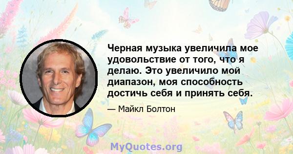 Черная музыка увеличила мое удовольствие от того, что я делаю. Это увеличило мой диапазон, моя способность достичь себя и принять себя.