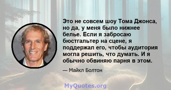 Это не совсем шоу Тома Джонса, но да, у меня было нижнее белье. Если я забросаю бюстгальтер на сцене, я поддержал его, чтобы аудитория могла решить, что думать. И я обычно обвиняю парня в этом.