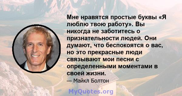 Мне нравятся простые буквы «Я люблю твою работу». Вы никогда не заботитесь о признательности людей. Они думают, что беспокоятся о вас, но это прекрасные люди связывают мои песни с определенными моментами в своей жизни.