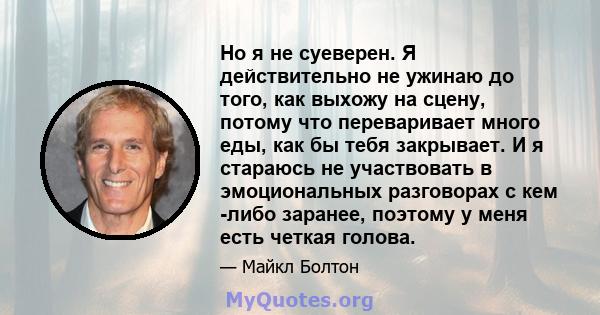 Но я не суеверен. Я действительно не ужинаю до того, как выхожу на сцену, потому что переваривает много еды, как бы тебя закрывает. И я стараюсь не участвовать в эмоциональных разговорах с кем -либо заранее, поэтому у