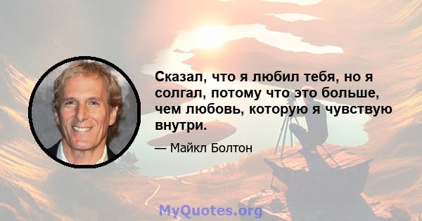 Сказал, что я любил тебя, но я солгал, потому что это больше, чем любовь, которую я чувствую внутри.