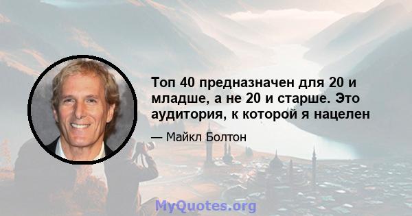 Топ 40 предназначен для 20 и младше, а не 20 и старше. Это аудитория, к которой я нацелен