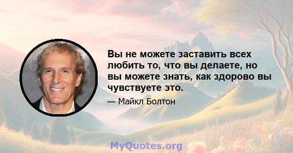 Вы не можете заставить всех любить то, что вы делаете, но вы можете знать, как здорово вы чувствуете это.