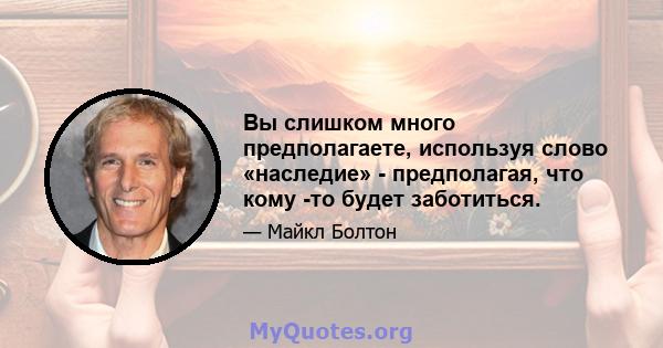 Вы слишком много предполагаете, используя слово «наследие» - предполагая, что кому -то будет заботиться.