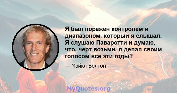 Я был поражен контролем и диапазоном, который я слышал. Я слушаю Паваротти и думаю, что, черт возьми, я делал своим голосом все эти годы?