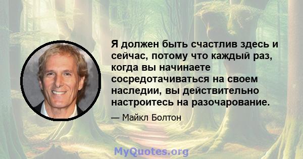 Я должен быть счастлив здесь и сейчас, потому что каждый раз, когда вы начинаете сосредотачиваться на своем наследии, вы действительно настроитесь на разочарование.