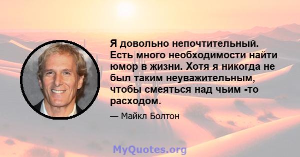 Я довольно непочтительный. Есть много необходимости найти юмор в жизни. Хотя я никогда не был таким неуважительным, чтобы смеяться над чьим -то расходом.