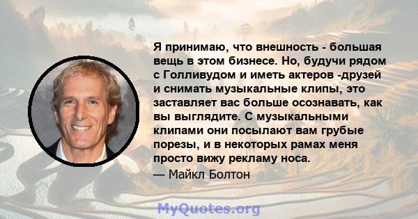 Я принимаю, что внешность - большая вещь в этом бизнесе. Но, будучи рядом с Голливудом и иметь актеров -друзей и снимать музыкальные клипы, это заставляет вас больше осознавать, как вы выглядите. С музыкальными клипами