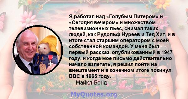 Я работал над «Голубым Питером» и «Сегодня вечером» и множеством телевизионных пьес, снимал таких людей, как Рудольф Нуреев и Тед Хит, и в итоге стал старшим оператором с моей собственной командой. У меня был первый