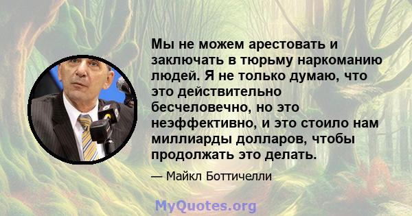 Мы не можем арестовать и заключать в тюрьму наркоманию людей. Я не только думаю, что это действительно бесчеловечно, но это неэффективно, и это стоило нам миллиарды долларов, чтобы продолжать это делать.