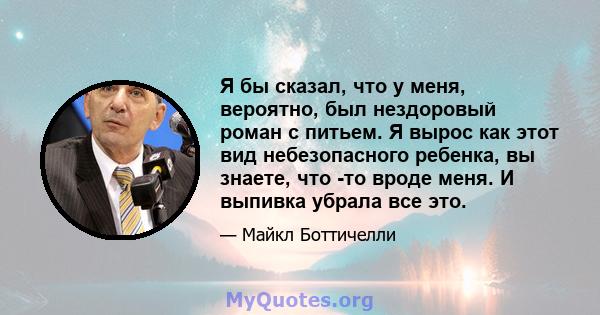 Я бы сказал, что у меня, вероятно, был нездоровый роман с питьем. Я вырос как этот вид небезопасного ребенка, вы знаете, что -то вроде меня. И выпивка убрала все это.