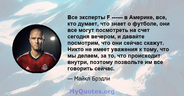 Все эксперты F ------ в Америке, все, кто думает, что знает о футболе, они все могут посмотреть на счет сегодня вечером, и давайте посмотрим, что они сейчас скажут. Никто не имеет уважения к тому, что мы делаем, за то,