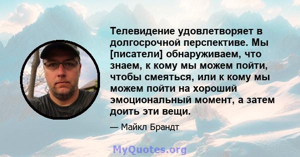 Телевидение удовлетворяет в долгосрочной перспективе. Мы [писатели] обнаруживаем, что знаем, к кому мы можем пойти, чтобы смеяться, или к кому мы можем пойти на хороший эмоциональный момент, а затем доить эти вещи.