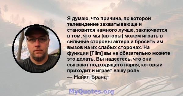 Я думаю, что причина, по которой телевидение захватывающе и становится намного лучше, заключается в том, что мы [авторы] можем играть в сильные стороны актера и бросить им вызов на их слабых сторонах. На функции [Film]