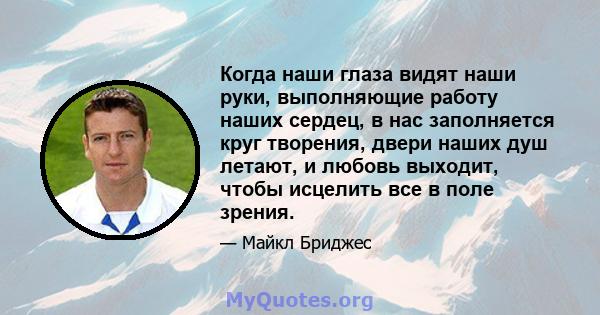 Когда наши глаза видят наши руки, выполняющие работу наших сердец, в нас заполняется круг творения, двери наших душ летают, и любовь выходит, чтобы исцелить все в поле зрения.