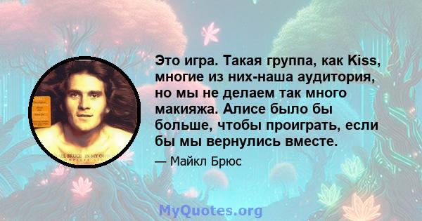 Это игра. Такая группа, как Kiss, многие из них-наша аудитория, но мы не делаем так много макияжа. Алисе было бы больше, чтобы проиграть, если бы мы вернулись вместе.