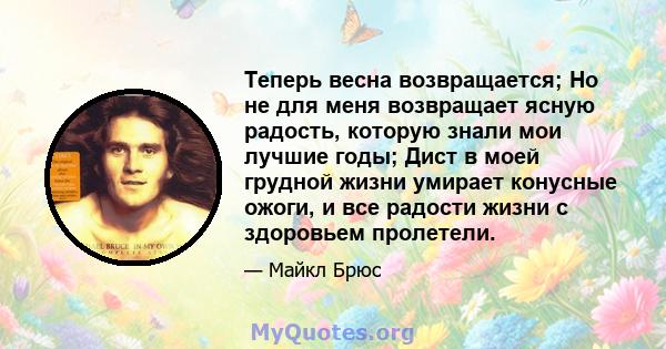 Теперь весна возвращается; Но не для меня возвращает ясную радость, которую знали мои лучшие годы; Дист в моей грудной жизни умирает конусные ожоги, и все радости жизни с здоровьем пролетели.