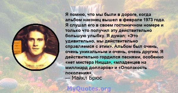 Я помню, что мы были в дороге, когда альбом наконец вышел в феврале 1973 года. Я слушал его в своем гостиничном номере и только что получил эту действительно большую улыбку. Я думал: «Это удивительно, мы действительно