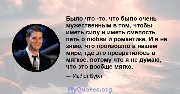 Было что -то, что было очень мужественным в том, чтобы иметь силу и иметь смелость петь о любви и романтике. И я не знаю, что произошло в нашем мире, где это превратилось в мягкое, потому что я не думаю, что это вообще