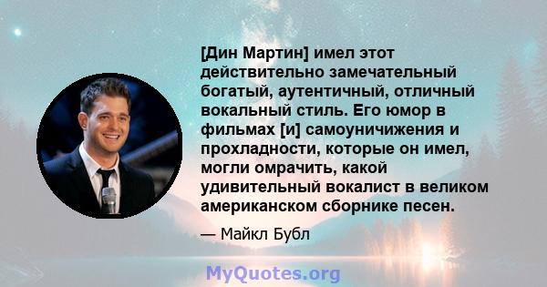 [Дин Мартин] имел этот действительно замечательный богатый, аутентичный, отличный вокальный стиль. Его юмор в фильмах [и] самоуничижения и прохладности, которые он имел, могли омрачить, какой удивительный вокалист в