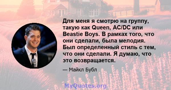 Для меня я смотрю на группу, такую ​​как Queen, AC/DC или Beastie Boys. В рамках того, что они сделали, была мелодия. Был определенный стиль с тем, что они сделали. Я думаю, что это возвращается.