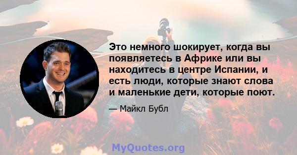 Это немного шокирует, когда вы появляетесь в Африке или вы находитесь в центре Испании, и есть люди, которые знают слова и маленькие дети, которые поют.