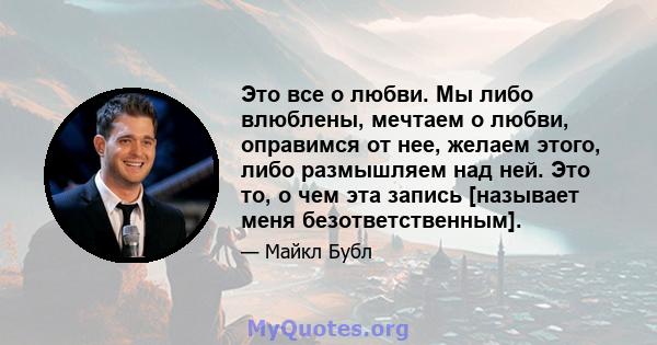 Это все о любви. Мы либо влюблены, мечтаем о любви, оправимся от нее, желаем этого, либо размышляем над ней. Это то, о чем эта запись [называет меня безответственным].