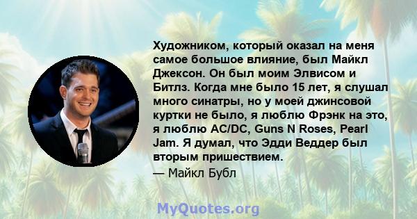 Художником, который оказал на меня самое большое влияние, был Майкл Джексон. Он был моим Элвисом и Битлз. Когда мне было 15 лет, я слушал много синатры, но у моей джинсовой куртки не было, я люблю Фрэнк на это, я люблю