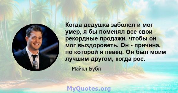 Когда дедушка заболел и мог умер, я бы поменял все свои рекордные продажи, чтобы он мог выздороветь. Он - причина, по которой я певец. Он был моим лучшим другом, когда рос.