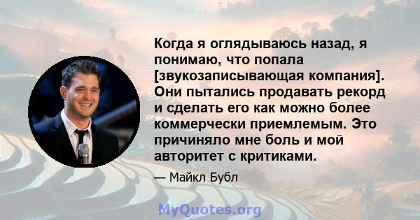 Когда я оглядываюсь назад, я понимаю, что попала [звукозаписывающая компания]. Они пытались продавать рекорд и сделать его как можно более коммерчески приемлемым. Это причиняло мне боль и мой авторитет с критиками.