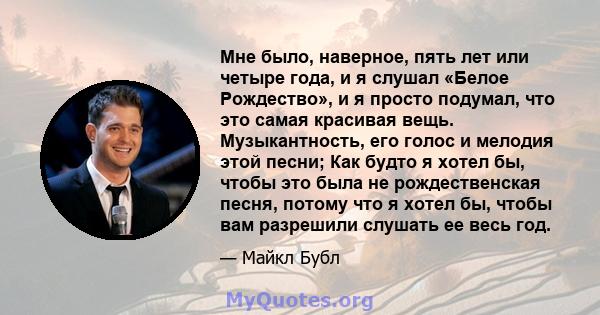 Мне было, наверное, пять лет или четыре года, и я слушал «Белое Рождество», и я просто подумал, что это самая красивая вещь. Музыкантность, его голос и мелодия этой песни; Как будто я хотел бы, чтобы это была не