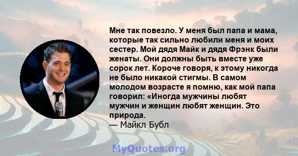 Мне так повезло. У меня был папа и мама, которые так сильно любили меня и моих сестер. Мой дядя Майк и дядя Фрэнк были женаты. Они должны быть вместе уже сорок лет. Короче говоря, к этому никогда не было никакой стигмы. 