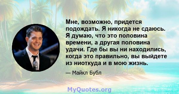 Мне, возможно, придется подождать. Я никогда не сдаюсь. Я думаю, что это половина времени, а другая половина удачи. Где бы вы ни находились, когда это правильно, вы выйдете из ниоткуда и в мою жизнь.