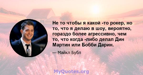 Не то чтобы я какой -то рокер, но то, что я делаю в шоу, вероятно, гораздо более агрессивно, чем то, что когда -либо делал Дин Мартин или Бобби Дарин.