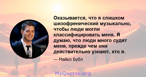 Оказывается, что я слишком шизофренический музыкально, чтобы люди могли классифицировать меня. Я думаю, что люди много судят меня, прежде чем они действительно узнают, кто я.